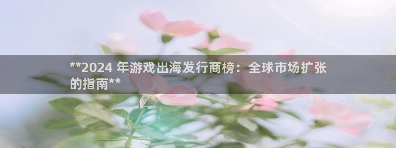 新城平台登录密码忘了：**2024 年游戏出海发行商榜：全球市场扩张
的指南**